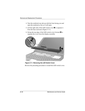 Page 925–14Maintenance and Service Guide
Removal and Replacement Procedures
4. Turn the notebook top side up with the front facing you and 
open the notebook as far as it will open.
5. Lift the right side of the LED switch cover 1 to separate it 
from the base enclosure (Figure 5-11).
6. Swing the top edge of the LED switch cover forward 2 to 
separate the cover from the display assembly.
Figure 5-11. Removing the LED Switch Cover
Reverse the preceding procedure to install the LED switch cover.
307503-002.book...