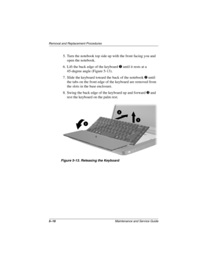 Page 945–16Maintenance and Service Guide
Removal and Replacement Procedures
5. Turn the notebook top side up with the front facing you and 
open the notebook.
6. Lift the back edge of the keyboard 1 until it rests at a 
45-degree angle (Figure 5-13).
7. Slide the keyboard toward the back of the notebook 2 until 
the tabs on the front edge of the keyboard are removed from 
the slots in the base enclosure.
8. Swing the back edge of the keyboard up and forward 3 and 
rest the keyboard on the palm rest.
Figure...