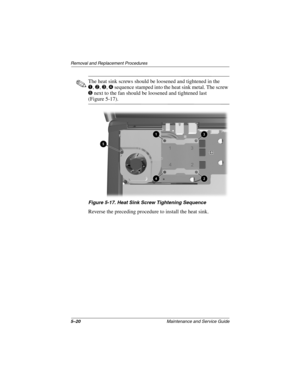 Page 985–20Maintenance and Service Guide
Removal and Replacement Procedures
✎The heat sink screws should be loosened and tightened in the
1, 2, 3, 4 sequence stamped into the heat sink metal. The screw 
5 next to the fan should be loosened and tightened last 
(Figure 5-17).
Figure 5-17. Heat Sink Screw Tightening Sequence
Reverse the preceding procedure to install the heat sink.
307503-002.book  Page 20  Thursday, January 30, 2003  1:04 PM 