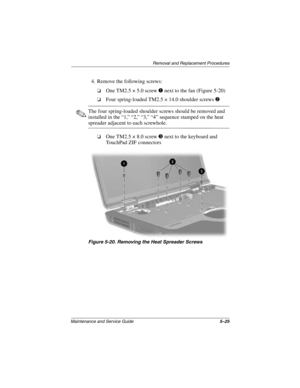 Page 103Removal and Replacement Procedures
Maintenance and Service Guide5–25
4. Remove the following screws:
❏One TM2.5 × 5.0 screw 1 next to the fan (Figure 5-20)
❏Four spring-loaded TM2.5 × 14.0 shoulder screws 2
✎The four spring-loaded shoulder screws should be removed and 
installed in the “1,” “2,” “3,” “4” sequence stamped on the heat 
spreader adjacent to each screwhole.
❏One TM2.5 × 8.0 screw 3 next to the keyboard and 
TouchPad ZIF connectors
Figure 5-20. Removing the Heat Spreader Screws...