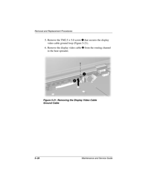 Page 1045–26Maintenance and Service Guide
Removal and Replacement Procedures
5. Remove the TM2.5 × 5.0 screw 1 that secures the display 
video cable ground loop (Figure 5-21).
6. Remove the display video cable 
2 from the routing channel 
in the heat spreader.
Figure 5-21. Removing the Display Video Cable 
Ground Cable
272638-001.book  Page 26  Thursday, July 25, 2002  4:21 PM 