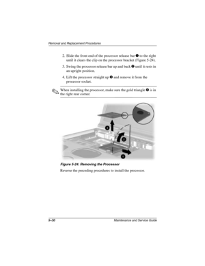 Page 1085–30Maintenance and Service Guide
Removal and Replacement Procedures
2. Slide the front end of the processor release bar 1 to the right 
until it clears the clip on the processor bracket (Figure 5-24).
3. Swing the processor release bar up and back 
2 until it rests in 
an upright position.
4. Lift the processor straight up 
3 and remove it from the 
processor socket.
✎When installing the processor, make sure the gold triangle4 is in 
the right rear corner.
Figure 5-24. Removing the Processor
Reverse the...