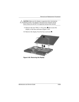 Page 111Removal and Replacement Procedures
Maintenance and Service Guide5–33
ÄCAUTION: Make sure the display is supported when removing the 
following screws. The display is secured to the computer only by 
these screws and will fall if not supported during screw removal.
9. Remove the four TM2.5 × 9.0 screws 1 that secure the 
display to the base enclosure (Figure 5-26).
10. Remove the display from the base enclosure 
2.
Figure 5-26. Removing the Display
272638-001.book  Page 33  Thursday, July 25, 2002  4:21 PM 