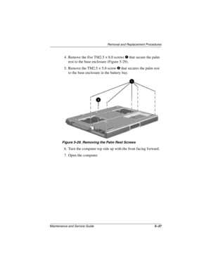 Page 115Removal and Replacement Procedures
Maintenance and Service Guide5–37
4. Remove the five TM2.5 × 8.0 screws 1 that secure the palm 
rest to the base enclosure (Figure 5-29).
5. Remove the TM2.5 × 5.0 screw 
2 that secures the palm rest 
to the base enclosure in the battery bay.
Figure 5-29. Removing the Palm Rest Screws
6. Turn the computer top side up with the front facing forward.
7. Open the computer.
272638-001.book  Page 37  Thursday, July 25, 2002  4:21 PM 