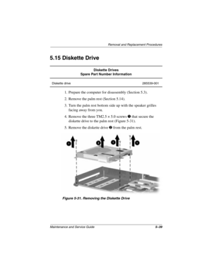 Page 117Removal and Replacement Procedures
Maintenance and Service Guide5–39
5.15 Diskette Drive
1. Prepare the computer for disassembly (Section 5.3).
2. Remove the palm rest (Section 5.14).
3. Turn the palm rest bottom side up with the speaker grilles 
facing away from you.
4. Remove the three TM2.5 × 5.0 screws 
1 that secure the 
diskette drive to the palm rest (Figure 5-31).
5. Remove the diskette drive 
2 from the palm rest.
Figure 5-31. Removing the Diskette Drive
Diskette Drives
Spare Part Number...