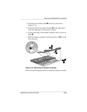 Page 125Removal and Replacement Procedures
Maintenance and Service Guide5–47
4. Disconnect the speaker cable 1 from the system board 
(Figure 5-37).
5. Swing the battery bay support bracket 
2 to the right until it 
clears the right edge of the speaker assembly.
6. Lift the front edge of the speaker assembly until it rests at an 
angle 
3.
7. Slide the speaker assembly forward and remove it 
4 from the 
base enclosure.
Figure 5-37. Removing the Speaker Assembly
Reverse the preceding procedures to install the...