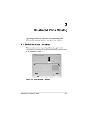 Page 58Maintenance and Service Guide3–1
3
Illustrated Parts Catalog
This chapter provides an illustrated parts breakdown and a 
reference for spare part numbers and option part numbers.
3.1 Serial Number Location
When ordering parts or requesting information, provide the 
computer serial number and model number located on the bottom 
of the computer (Figure 3-1).
Figure 3-1. Serial Number Location
272638-001.book  Page 1  Thursday, July 25, 2002  4:21 PM 