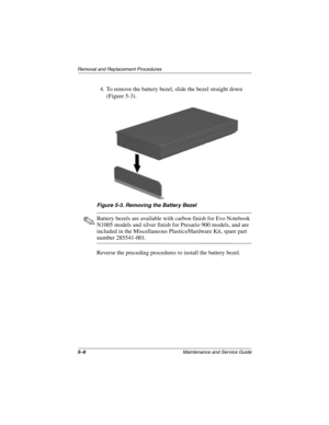 Page 845–6Maintenance and Service Guide
Removal and Replacement Procedures
4. To remove the battery bezel, slide the bezel straight down 
(Figure 5-3).
Figure 5-3. Removing the Battery Bezel
✎Battery bezels are available with carbon finish for Evo Notebook 
N1005 models and silver finish for Presario 900 models, and are 
included in the Miscellaneous Plastics/Hardware Kit, spare part 
number 285541-001.
Reverse the preceding procedures to install the battery bezel.
272638-001.book  Page 6  Thursday, July 25,...