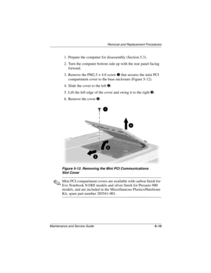 Page 93Removal and Replacement Procedures
Maintenance and Service Guide5–15
1. Prepare the computer for disassembly (Section 5.3).
2. Turn the computer bottom side up with the rear panel facing 
forward.
3. Remove the PM2.5 × 4.0 screw 
1 that secures the mini PCI 
compartment cover to the base enclosure (Figure 5-12).
4. Slide the cover to the left 
2.
5. Lift the left edge of the cover and swing it to the right 
3.
6. Remove the cover 
4.
Figure 5-12. Removing the Mini PCI Communications 
Slot Cover
✎Mini PCI...