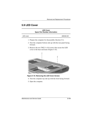 Page 97Removal and Replacement Procedures
Maintenance and Service Guide5–19
5.9 LED Cover
1. Prepare the computer for disassembly (Section 5.3).
2. Turn the computer bottom side up with the rear panel facing 
forward.
3. Remove the two TM2.5 × 8.0 screws that secure the LED 
cover to the base enclosure (Figure 5-16).
Figure 5-16. Removing the LED Cover Screws
4. Turn the computer top side up with the front facing forward.
5. Open the computer.
LED Cover
Spare Part Number Information
LED cover 285536-001...