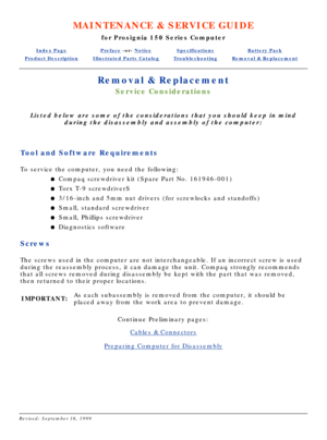 Page 12MAINTENANCE & SERVICE GUIDE
for Prosignia 150 Series Computer
Index PagePreface -or- NoticeSpecificationsBattery Pack
Product DescriptionIllustrated Parts CatalogTroubleshootingRemoval & Replacement
Removal & Replacement
Service Considerations
Listed below are some of the considerations that you should keep in mind\
during the disassembly and assembly of the computer:
 
Tool and Software Requirements
To service the computer, you need the following: Compaq screwdriver kit (Spare Part No. 161946-001)
l...