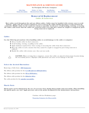 Page 13MAINTENANCE & SERVICE GUIDE
for Prosignia 150 Series Computer
Index PagePreface -or- NoticeSpecificationsBattery Pack
Product DescriptionIllustrated Parts CatalogTroubleshootingRemoval & Replacement
Removal & Replacement
Cables & Connectors
Most cables used throughout the unit are ribbon cables. Cables must be h\
andled with extreme care to avoid
damage. Apply only the tension required to seat or unseat the cables dur\
ing insertion or removal from the
connector. Handle cables by the connector whenever...