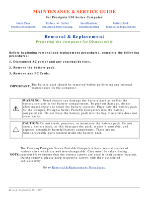 Page 19MAINTENANCE & SERVICE GUIDE
for Prosignia 150 Series Computer
Index PagePreface -or- NoticeSpecificationsBattery Pack
Product DescriptionIllustrated Parts CatalogTroubleshootingRemoval & Replacement
Removal & Replacement
Preparing the computer for Disassembly
Before beginning removal and replacement procedures, complete the follow\
ing 
procedures: 
1. Disconnect AC power and any external devices. 
2. Remove the battery pack. 
3. Remove any PC Cards.
 
IMPORTANT: The battery pack should be removed before...