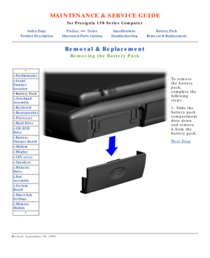 Page 20MAINTENANCE & SERVICE GUIDE
for Prosignia 150 Series Computer
Index PagePreface -or- NoticeSpecificationsBattery Pack
Product DescriptionIllustrated Parts CatalogTroubleshootingRemoval & Replacement
Removal & Replacement
Removing the Battery Pack
*
>Preliminaries
>Serial
Number
Location
>Battery Pack
>Touchpad
Assembly
>Keyboard
>Heatspreader
>Processor
>Hard Drive
>CD/DVD
Drive
>Battery
Charger Board
>Modem
>Display
>CPU cover
>Speakers
>Diskette
Drive
>Fan
Assembly
>System
Board
>Dipswitch
Settings...