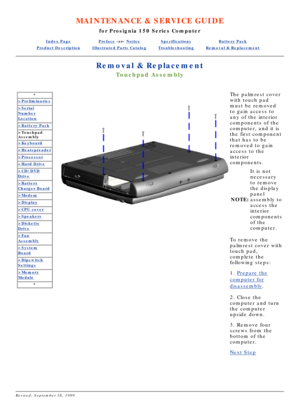 Page 21MAINTENANCE & SERVICE GUIDE
for Prosignia 150 Series Computer
Index PagePreface -or- NoticeSpecificationsBattery Pack
Product DescriptionIllustrated Parts CatalogTroubleshootingRemoval & Replacement
Removal & Replacement
Touchpad Assembly
*
>Preliminaries
>Serial
Number
Location
>Battery Pack
>Touchpad 
Assembly
>Keyboard
>Heatspreader
>Processor
>Hard Drive
>CD/DVD
Drive
>Battery
Charger Board
>Modem
>Display
>CPU cover
>Speakers
>Diskette
Drive
>Fan
Assembly
>System
Board
>Dipswitch
Settings
>Memory...