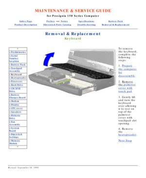 Page 22MAINTENANCE & SERVICE GUIDE
for Prosignia 150 Series Computer
Index PagePreface -or- NoticeSpecificationsBattery Pack
Product DescriptionIllustrated Parts CatalogTroubleshootingRemoval & Replacement
Removal & Replacement
Keyboard
*
>Preliminaries
>Serial
Number
Location
>Battery Pack
>Touchpad
Assembly
>Keyboard
>Heatspreader
>Processor
>Hard Drive
>CD/DVD
Drive
>Battery
Charger Board
>Modem
>Display
>CPU cover
>Speakers
>Diskette
Drive
>Fan
Assembly
>System
Board
>Dipswitch
Settings
>Memory
Module
*...