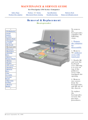 Page 23MAINTENANCE & SERVICE GUIDE
for Prosignia 150 Series Computer
Index PagePreface -or- NoticeSpecificationsBattery Pack
Product DescriptionIllustrated Parts CatalogTroubleshootingRemoval & Replacement
Removal & Replacement
Heatspreader
*
>Preliminaries
>Serial
Number
Location
>Battery Pack
>Touchpad
Assembly
>Keyboard
>Heatspreader
>Processor
>Hard Drive
>CD/DVD
Drive
>Battery
Charger Board
>Modem
>Display
>CPU cover
>Speakers
>Diskette
Drive
>Fan
Assembly
>System
Board
>Dipswitch
Settings
>Memory
Module...