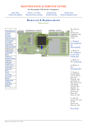 Page 24MAINTENANCE & SERVICE GUIDE
for Prosignia 150 Series Computer
Index PagePreface -or- NoticeSpecificationsBattery Pack
Product DescriptionIllustrated Parts CatalogTroubleshootingRemoval & Replacement
Removal & Replacement
Processor
*
>Preliminaries
>Serial
Number
Location
>Battery Pack
>Touchpad
Assembly
>Keyboard
>Heatspreader
>Processor
>Hard Drive
>CD/DVD
Drive
>Battery
Charger Board
>Modem
>Display
>CPU cover
>Speakers
>Diskette
Drive
>Fan
Assembly
>System
Board
>Dipswitch
Settings
>Memory
Module
*...