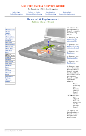 Page 27MAINTENANCE & SERVICE GUIDE
for Prosignia 150 Series Computer
Index PagePreface -or- NoticeSpecificationsBattery Pack
Product DescriptionIllustrated Parts CatalogTroubleshootingRemoval & Replacement
Removal & Replacement
Battery Charger Board
*
>Preliminaries
>Serial
Number
Location
>Battery Pack
>Touchpad
Assembly
>Keyboard
>Heatspreader
>Processor
>Hard Drive
>CD/DVD
Drive
>Battery 
Charger Board
>Modem
>Display
>CPU cover
>Speakers
>Diskette
Drive
>Fan
Assembly
>System
Board
>Dipswitch
Settings...