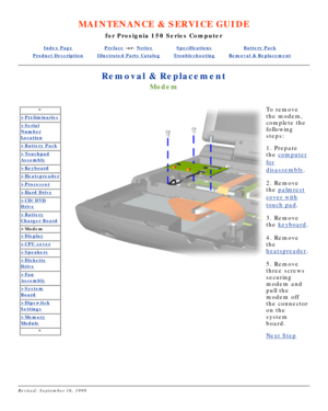 Page 28MAINTENANCE & SERVICE GUIDE
for Prosignia 150 Series Computer
Index PagePreface -or- NoticeSpecificationsBattery Pack
Product DescriptionIllustrated Parts CatalogTroubleshootingRemoval & Replacement
Removal & Replacement
Modem
*
>Preliminaries
>Serial
Number
Location
>Battery Pack
>Touchpad
Assembly
>Keyboard
>Heatspreader
>Processor
>Hard Drive
>CD/DVD
Drive
>Battery
Charger Board
>Modem
>Display
>CPU cover
>Speakers
>Diskette
Drive
>Fan
Assembly
>System
Board
>Dipswitch
Settings
>Memory
Module
*
 
To...