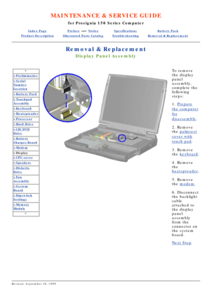 Page 29MAINTENANCE & SERVICE GUIDE
for Prosignia 150 Series Computer
Index PagePreface -or- NoticeSpecificationsBattery Pack
Product DescriptionIllustrated Parts CatalogTroubleshootingRemoval & Replacement
Removal & Replacement
Display Panel Assembly
*
>Preliminaries
>Serial
Number
Location
>Battery Pack
>Touchpad
Assembly
>Keyboard
>Heatspreader
>Processor
>Hard Drive
>CD/DVD
Drive
>Battery
Charger Board
>Modem
>Display
>CPU cover
>Speakers
>Diskette
Drive
>Fan
Assembly
>System
Board
>Dipswitch
Settings...
