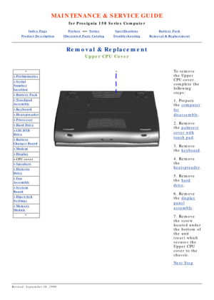 Page 30MAINTENANCE & SERVICE GUIDE
for Prosignia 150 Series Computer
Index PagePreface -or- NoticeSpecificationsBattery Pack
Product DescriptionIllustrated Parts CatalogTroubleshootingRemoval & Replacement
Removal & Replacement
Upper CPU Cover
*
>Preliminaries
>Serial
Number
Location
>Battery Pack
>Touchpad
Assembly
>Keyboard
>Heatspreader
>Processor
>Hard Drive
>CD/DVD
Drive
>Battery
Charger Board
>Modem
>Display
>CPU cover
>Speakers
>Diskette
Drive
>Fan
Assembly
>System
Board
>Dipswitch
Settings
>Memory...