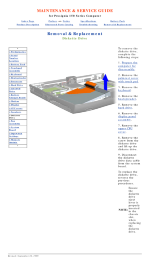Page 32MAINTENANCE & SERVICE GUIDE
for Prosignia 150 Series Computer
Index PagePreface -or- NoticeSpecificationsBattery Pack
Product DescriptionIllustrated Parts CatalogTroubleshootingRemoval & Replacement
Removal & Replacement
Diskette Drive
*
>Preliminaries
>Serial
Number
Location
>Battery Pack
>Touchpad
Assembly
>Keyboard
>Heatspreader
>Processor
>Hard Drive
>CD/DVD
Drive
>Battery
Charger Board
>Modem
>Display
>CPU cover
>Speakers
>Diskette 
Drive
>Fan
Assembly
>System
Board
>Dipswitch
Settings
>Memory...
