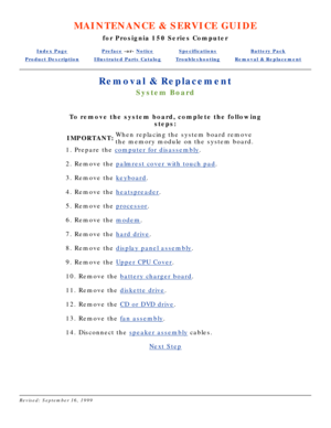 Page 34MAINTENANCE & SERVICE GUIDE
for Prosignia 150 Series Computer
Index PagePreface -or- NoticeSpecificationsBattery Pack
Product DescriptionIllustrated Parts CatalogTroubleshootingRemoval & Replacement
Removal & Replacement
System Board
To remove the system board, complete the following
steps:
IMPORTANT: When replacing the system board remove 
the memory module on the system board.
 
1. Prepare the 
computer for disassembly .
2. Remove the palmrest cover with touch pad .
3. Remove the keyboard.
4. Remove...