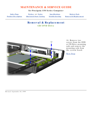 Page 36MAINTENANCE & SERVICE GUIDE
for Prosignia 150 Series Computer
Index PagePreface -or- NoticeSpecificationsBattery Pack
Product DescriptionIllustrated Parts CatalogTroubleshootingRemoval & Replacement
Removal & Replacement
CD/DVD Drive
  
 
16. Remove two 
screws from the DVD 
or CD Drive mounting 
rails and remove the 
mounting rails from 
the system board.
Next Step
 
Revised: September 16, 1999 