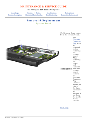 Page 37MAINTENANCE & SERVICE GUIDE
for Prosignia 150 Series Computer
Index PagePreface -or- NoticeSpecificationsBattery Pack
Product DescriptionIllustrated Parts CatalogTroubleshootingRemoval & Replacement
Removal & Replacement
System Board
 
17. Remove three screws 
from the system board.
IMPORTANT: The
Ethernet
Connector
Plug
 must
be 
removed 
before 
removing 
the 
system 
board. 
After 
removing 
the 
screws 
and 
standoffs 
from the 
system 
board, 
remove 
the 
Ethernet 
Connector 
Plug 
(located 
on the...