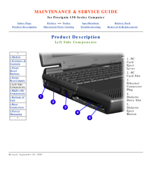 Page 38MAINTENANCE & SERVICE GUIDE
for Prosignia 150 Series Computer
Index PagePreface -or- NoticeSpecificationsBattery Pack
Product DescriptionIllustrated Parts CatalogTroubleshootingRemoval & Replacement
Product Description
Left Side Components
*
>Models
>Features &
Controls
>Front
Bezel
Buttons
>Front
Bezel Lights
>Left Side 
Components
>Right side
Components
>Bottom of
Unit
>Rear
Connectors
>Power
Managing
*
  
   
1. PC 
Card 
Eject 
Lever 
2. PC 
Card Slot 
3. 
Ethernet 
Connector 
Plug 
4. 
Diskette...