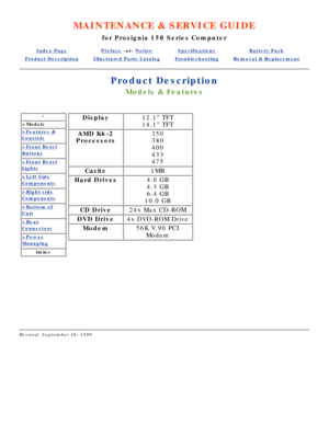 Page 39MAINTENANCE & SERVICE GUIDE
for Prosignia 150 Series Computer
Index PagePreface -or- NoticeSpecificationsBattery Pack
Product DescriptionIllustrated Parts CatalogTroubleshootingRemoval & Replacement
Product Description
Models & Features
*
>Models
>Features &
Controls
>Front Bezel
Buttons
>Front Bezel
Lights
>Left Side
Components
>Right side
Components
>Bottom of
Unit
>Rear
Connectors
>Power
Managing
imms
Display12.1 TFT 
14.1 TFT
AMD K6-2
Processors350 
380 
400 
433 
475
Cache1MB
Hard Drives4.0 GB 
4.3...