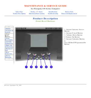Page 41MAINTENANCE & SERVICE GUIDE
for Prosignia 150 Series Computer
Index PagePreface -or- NoticeSpecificationsBattery Pack
Product DescriptionIllustrated Parts CatalogTroubleshootingRemoval & Replacement
Product Description
Front Bezel Buttons
*
>Models
>Features &
Controls
>Front 
Bezel 
Buttons
>Front
Bezel Lights
>Left Side
Components
>Right side
Components
>Bottom of
Unit
>Rear
Connectors
>Power
Managing
*
   
1. Instant Internet Access 
Button 
2. Instant E-mail Button 
3. Volume Down Button 
4.Volume Up...