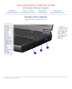 Page 43MAINTENANCE & SERVICE GUIDE
for Prosignia 150 Series Computer
Index PagePreface -or- NoticeSpecificationsBattery Pack
Product DescriptionIllustrated Parts CatalogTroubleshootingRemoval & Replacement
Product Description
Right Side Components
*
>Models
>Features &
Controls
>Front
Bezel
Buttons
>Front
Bezel Lights
>Left Side
Components
>Right side 
Components
>Bottom of
Unit
>Rear
Connectors
>Power
Managing
*
  
   
1. Battery 
Compartment 
2. DVD or CD 
Drive Manual 
Eject Hole 
3. DVD or CD 
Drive Eject...
