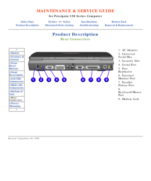 Page 45MAINTENANCE & SERVICE GUIDE
for Prosignia 150 Series Computer
Index PagePreface -or- NoticeSpecificationsBattery Pack
Product DescriptionIllustrated Parts CatalogTroubleshootingRemoval & Replacement
Product Description
Rear Connectors
*
>Models
>Features &
Controls
>Front
Bezel
Buttons
>Front
Bezel Lights
>Left Side
Components
>Right side
Components
>Bottom of
Unit
>Rear 
Connectors
>Power
Managing
*
 
 
1. AC Adapter  
2. Universal 
Serial Bus 
3. Security Slot 
4. Serial Port 
5. Port 
Replicator 
6....