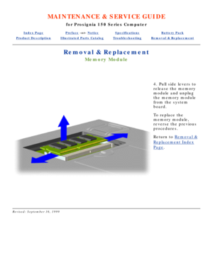 Page 50MAINTENANCE & SERVICE GUIDE
for Prosignia 150 Series Computer
Index PagePreface -or- NoticeSpecificationsBattery Pack
Product DescriptionIllustrated Parts CatalogTroubleshootingRemoval & Replacement
Removal & Replacement
Memory Module
 
4. Pull side levers to 
release the memory 
module and unplug 
the memory module 
from the system 
board. 
To replace the 
memory module, 
reverse the previous 
procedures.
Return to  Removal &
Replacement Index
Page.
 
Revised: September 16, 1999 