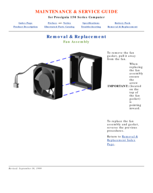 Page 51MAINTENANCE & SERVICE GUIDE
for Prosignia 150 Series Computer
Index PagePreface -or- NoticeSpecificationsBattery Pack
Product DescriptionIllustrated Parts CatalogTroubleshootingRemoval & Replacement
Removal & Replacement
Fan Assembly
To remove the fan 
gasket, pull it away 
from the fan.
IMPORTANT: When 
replacing 
the fan 
assembly 
ensure 
the 
arrow 
(located 
on the 
top of 
the fan 
gasket) 
is 
pointing 
inward.
 
To replace the fan 
assembly and gasket, 
reverse the previous 
procedures.
Return to...