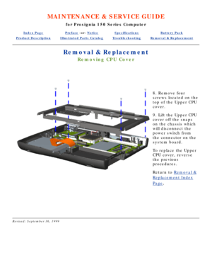 Page 52MAINTENANCE & SERVICE GUIDE
for Prosignia 150 Series Computer
Index PagePreface -or- NoticeSpecificationsBattery Pack
Product DescriptionIllustrated Parts CatalogTroubleshootingRemoval & Replacement
Removal & Replacement
Removing CPU Cover
  
 
8. Remove four 
screws located on the 
top of the Upper CPU 
cover. 
9. Lift the Upper CPU 
cover off the snaps 
on the chassis which 
will disconnect the 
power switch from 
the connector on the 
system board. 
To replace the Upper 
CPU cover, reverse 
the...