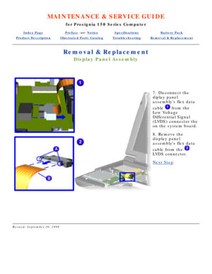Page 53MAINTENANCE & SERVICE GUIDE
for Prosignia 150 Series Computer
Index PagePreface -or- NoticeSpecificationsBattery Pack
Product DescriptionIllustrated Parts CatalogTroubleshootingRemoval & Replacement
Removal & Replacement
Display Panel Assembly
  
 
7. Disconnect the 
diplay panel 
assemblys flex data 
cable 
 from the
Low Voltage 
Differential Signal 
(LVDS) connector the 
on the system board. 
8. Remove the 
display panel 
assemblys flex data 
cable from the 
LVDS connector.
Next Step
 
 
Revised:...