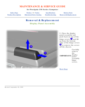 Page 54MAINTENANCE & SERVICE GUIDE
for Prosignia 150 Series Computer
Index PagePreface -or- NoticeSpecificationsBattery Pack
Product DescriptionIllustrated Parts CatalogTroubleshootingRemoval & Replacement
Removal & Replacement
Display Panel Assembly
 
9. Close the display 
panel assembly and 
push back on top of the 
hinge covers 
 and lift
up from the bottom 
edge of the hinge covers
 to remove the covers
off the chassis.
IMPORTANT: Carefully 
remove 
the 
display 
panel 
assembly 
hinge 
covers.
 
Next Step...