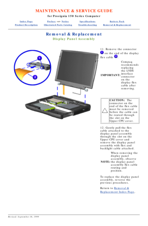 Page 56MAINTENANCE & SERVICE GUIDE
for Prosignia 150 Series Computer
Index PagePreface -or- NoticeSpecificationsBattery Pack
Product DescriptionIllustrated Parts CatalogTroubleshootingRemoval & Replacement
Removal & Replacement
Display Panel Assembly
11. Remove the connector
 on the end of the display
flex cable 
.
IMPORTANT: Compaq 
recommends 
replacing 
the LVDS 
interface 
connector 
on the 
display flex 
cable after 
removing.
 
CAUTION:
  The
connector on the 
end of the flex cable 
must be removed...