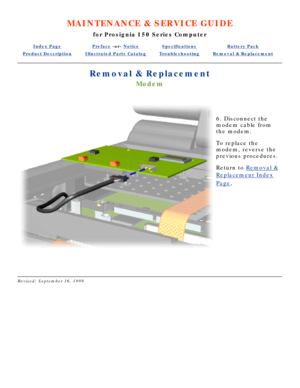 Page 57MAINTENANCE & SERVICE GUIDE
for Prosignia 150 Series Computer
Index PagePreface -or- NoticeSpecificationsBattery Pack
Product DescriptionIllustrated Parts CatalogTroubleshootingRemoval & Replacement
Removal & Replacement
Modem
 
6. Disconnect the 
modem cable from 
the modem. 
To replace the 
modem, reverse the 
previous procedures.
Return to  Removal &
Replacement Index
Page.
 
Revised: September 16, 1999 