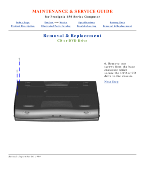 Page 58MAINTENANCE & SERVICE GUIDE
for Prosignia 150 Series Computer
Index PagePreface -or- NoticeSpecificationsBattery Pack
Product DescriptionIllustrated Parts CatalogTroubleshootingRemoval & Replacement
Removal & Replacement
CD or DVD Drive
  
 
6. Remove two 
screws from the base 
enclosure which 
secure the DVD or CD 
drive to the chassis.
Next Step
 
Revised: September 16, 1999 