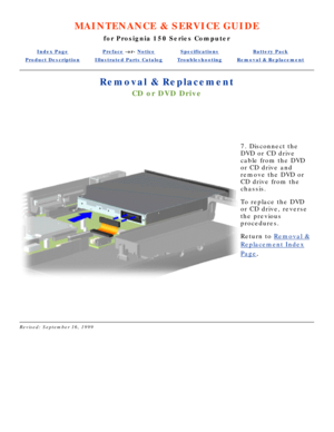 Page 59MAINTENANCE & SERVICE GUIDE
for Prosignia 150 Series Computer
Index PagePreface -or- NoticeSpecificationsBattery Pack
Product DescriptionIllustrated Parts CatalogTroubleshootingRemoval & Replacement
Removal & Replacement
CD or DVD Drive
  
 
7. Disconnect the 
DVD or CD drive 
cable from the DVD 
or CD drive and 
remove the DVD or 
CD drive from the 
chassis. 
To replace the DVD 
or CD drive, reverse 
the previous 
procedures.
Return to  Removal &
Replacement Index
Page.
 
 
 
Revised: September 16, 1999 
