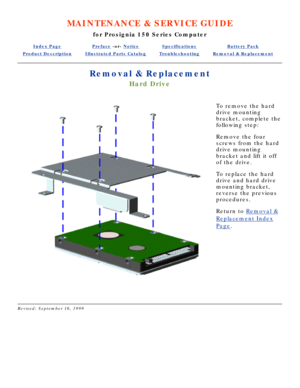 Page 61MAINTENANCE & SERVICE GUIDE
for Prosignia 150 Series Computer
Index PagePreface -or- NoticeSpecificationsBattery Pack
Product DescriptionIllustrated Parts CatalogTroubleshootingRemoval & Replacement
Removal & Replacement
Hard Drive
To remove the hard 
drive mounting 
bracket, complete the 
following step: 
Remove the four 
screws from the hard 
drive mounting 
bracket and lift it off 
of the drive. 
To replace the hard 
drive and hard drive 
mounting bracket, 
reverse the previous 
procedures.
Return to...