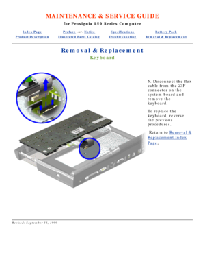 Page 63MAINTENANCE & SERVICE GUIDE
for Prosignia 150 Series Computer
Index PagePreface -or- NoticeSpecificationsBattery Pack
Product DescriptionIllustrated Parts CatalogTroubleshootingRemoval & Replacement
Removal & Replacement
Keyboard
 
5. Disconnect the flex 
cable from the ZIF 
connector on the 
system board and 
remove the 
keyboard. 
To replace the 
keyboard, reverse 
the previous 
procedures.
 Return to  Removal &
Replacement Index
Page.
 
 
Revised: September 16, 1999 