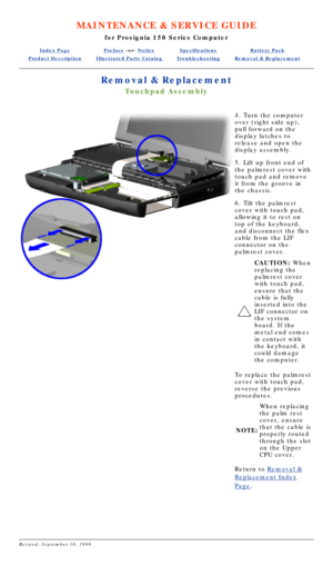 Page 64MAINTENANCE & SERVICE GUIDE
for Prosignia 150 Series Computer
Index PagePreface -or- NoticeSpecificationsBattery Pack
Product DescriptionIllustrated Parts CatalogTroubleshootingRemoval & Replacement
Removal & Replacement
Touchpad Assembly
4. Turn the computer 
over (right side up), 
pull forward on the 
display latches to 
release and open the 
display assembly. 
5. Lift up front end of 
the palmrest cover with 
touch pad and remove 
it from the groove in 
the chassis. 
6. Tilt the palmrest 
cover with...