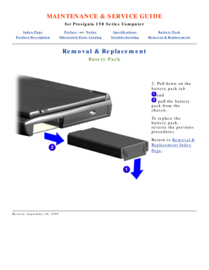 Page 65MAINTENANCE & SERVICE GUIDE
for Prosignia 150 Series Computer
Index PagePreface -or- NoticeSpecificationsBattery Pack
Product DescriptionIllustrated Parts CatalogTroubleshootingRemoval & Replacement
Removal & Replacement
Batery Pack
 
2. Pull down on the 
battery pack tab
and
 pull the battery
pack from the 
chassis.  
To replace the 
battery pack, 
reverse the previous 
procedures.
Return to  Removal &
Replacement Index
Page.
 
Revised: September 16, 1999 