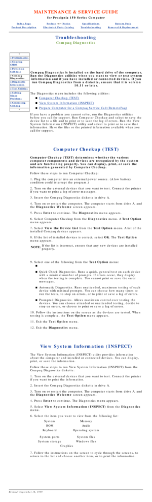 Page 69MAINTENANCE & SERVICE GUIDE
for Prosignia 150 Series Computer
Index PagePreface -or- NoticeSpecificationsBattery Pack
Product DescriptionIllustrated Parts CatalogTroubleshootingRemoval & Replacement
Troubleshooting
Compaq Diagnostics
*
>Preliminaries
>Clearing
CMOS
>Power-on
Self-test
>Compaq 
Diagnostics
>Diagnostic
Error codes
>Test Utilities
>Solving
Minor
Problems
>Contacting
Compaq
*
Compaq Diagnostics is installed on the hard drive of the computer.
Run the Diagnostics utilities when you want to...