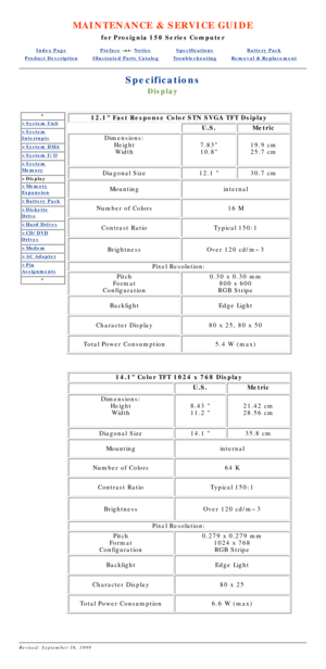 Page 79MAINTENANCE & SERVICE GUIDE
for Prosignia 150 Series Computer
Index PagePreface -or- NoticeSpecificationsBattery Pack
Product DescriptionIllustrated Parts CatalogTroubleshootingRemoval & Replacement
Specifications
Display
*
>System Unit
>System
Interrupts
>System DMA
>System I/O
>System
Memory
>Display
>Memory
Expansion
>Battery Pack
>Diskette
Drive
>Hard Drives
>CD/DVD
Drives
>Modem
>AC Adapter
>Pin
Assignments
*
12.1 Fast Response Color STN SVGA TFT Dsiplay
U.S.Metric
Dimensions:
HeightWidth
7.83...